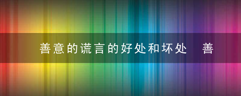 善意的谎言的好处和坏处 善意的谎言的好处和坏处是什么